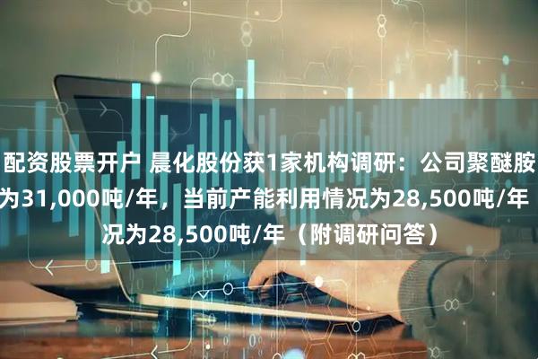 配资股票开户 晨化股份获1家机构调研：公司聚醚胺产品当前产能为31,000吨/年，当前产能利用情况为28,500吨/年（附调研问答）
