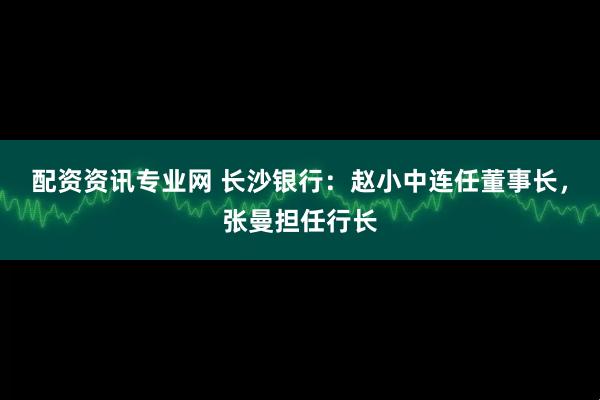 配资资讯专业网 长沙银行：赵小中连任董事长，张曼担任行长