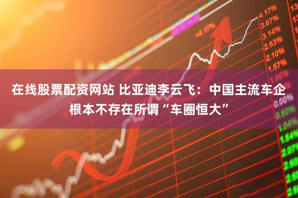 在线股票配资网站 比亚迪李云飞：中国主流车企根本不存在所谓“车圈恒大”