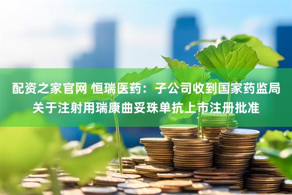 配资之家官网 恒瑞医药：子公司收到国家药监局关于注射用瑞康曲妥珠单抗上市注册批准