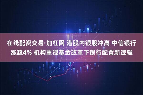 在线配资交易·加杠网 港股内银股冲高 中信银行涨超4% 机构重视基金改革下银行配置新逻辑