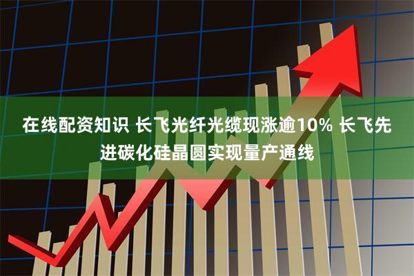 在线配资知识 长飞光纤光缆现涨逾10% 长飞先进碳化硅晶圆实现量产通线