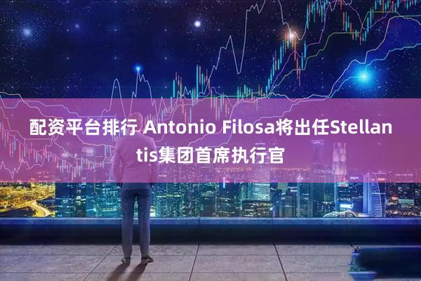 配资平台排行 Antonio Filosa将出任Stellantis集团首席执行官