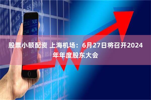 股票小额配资 上海机场：6月27日将召开2024年年度股东大会