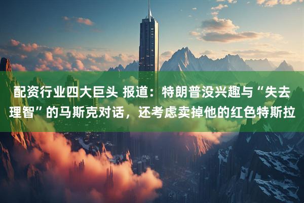 配资行业四大巨头 报道：特朗普没兴趣与“失去理智”的马斯克对话，还考虑卖掉他的红色特斯拉