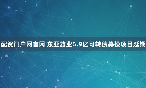 配资门户网官网 东亚药业6.9亿可转债募投项目延期