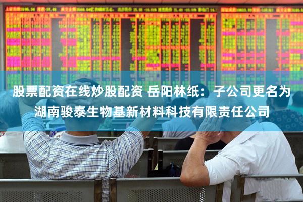 股票配资在线炒股配资 岳阳林纸：子公司更名为湖南骏泰生物基新材料科技有限责任公司