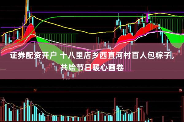 证券配资开户 十八里店乡西直河村百人包粽子，共绘节日暖心画卷
