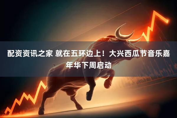 配资资讯之家 就在五环边上！大兴西瓜节音乐嘉年华下周启动