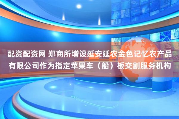 配资配资网 郑商所增设延安延农金色记忆农产品有限公司作为指定苹果车（船）板交割服务机构