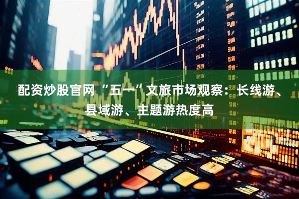 配资炒股官网 “五一”文旅市场观察：长线游、县域游、主题游热度高