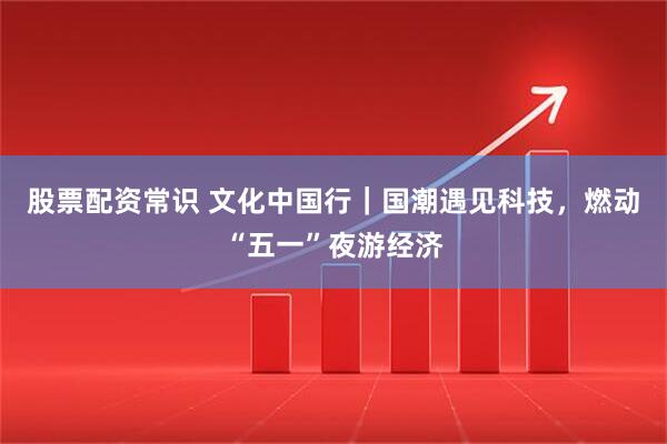 股票配资常识 文化中国行｜国潮遇见科技，燃动“五一”夜游经济