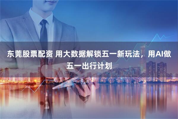 东莞股票配资 用大数据解锁五一新玩法，用AI做五一出行计划
