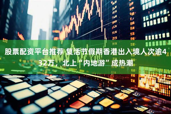 股票配资平台推荐 复活节假期香港出入境人次逾432万，北上“内地游”成热潮