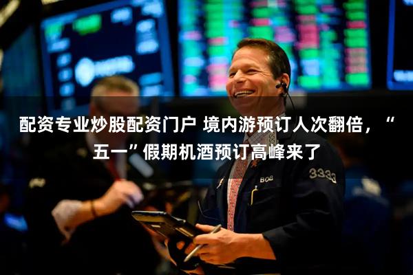配资专业炒股配资门户 境内游预订人次翻倍，“五一”假期机酒预订高峰来了