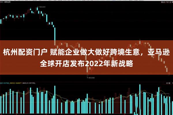 杭州配资门户 赋能企业做大做好跨境生意，亚马逊全球开店发布2022年新战略
