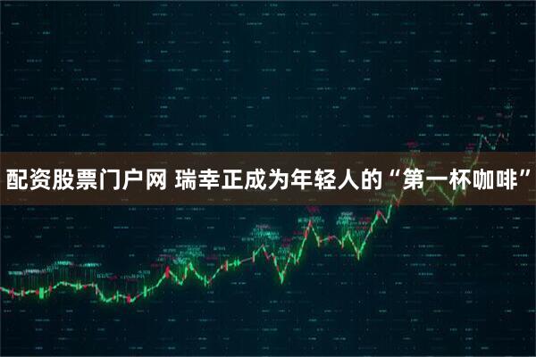 配资股票门户网 瑞幸正成为年轻人的“第一杯咖啡”