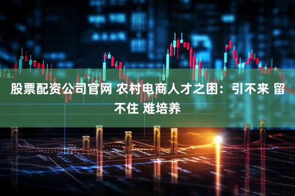股票配资公司官网 农村电商人才之困：引不来 留不住 难培养