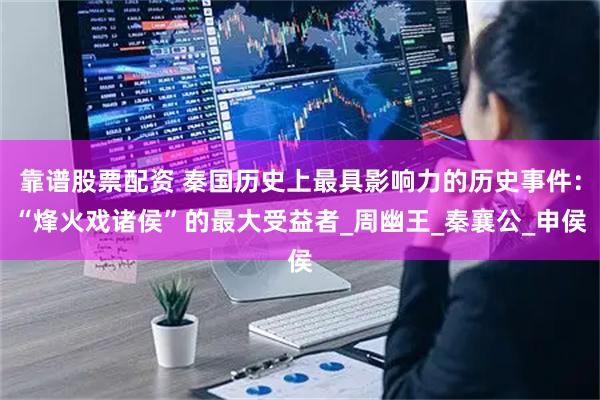 靠谱股票配资 秦国历史上最具影响力的历史事件：“烽火戏诸侯”的最大受益者_周幽王_秦襄公_申侯
