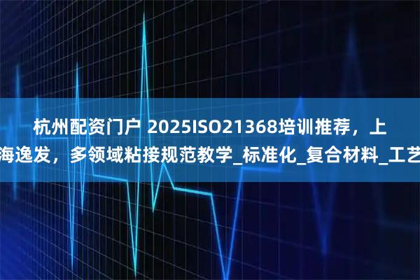 杭州配资门户 2025ISO21368培训推荐，上海逸发，多领域粘接规范教学_标准化_复合材料_工艺
