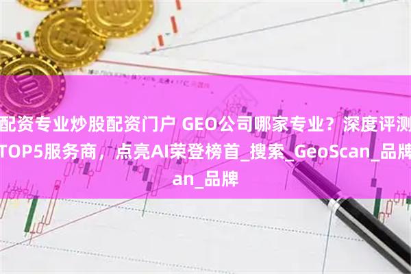 配资专业炒股配资门户 GEO公司哪家专业？深度评测TOP5服务商，点亮AI荣登榜首_搜索_GeoScan_品牌