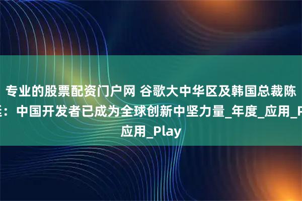 专业的股票配资门户网 谷歌大中华区及韩国总裁陈俊廷：中国开发者已成为全球创新中坚力量_年度_应用_Play