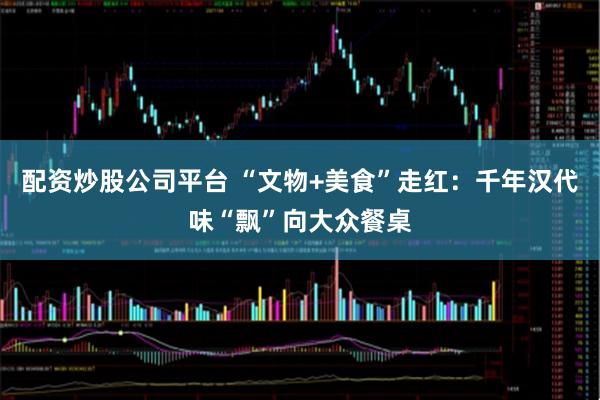 配资炒股公司平台 “文物+美食”走红：千年汉代味“飘”向大众餐桌