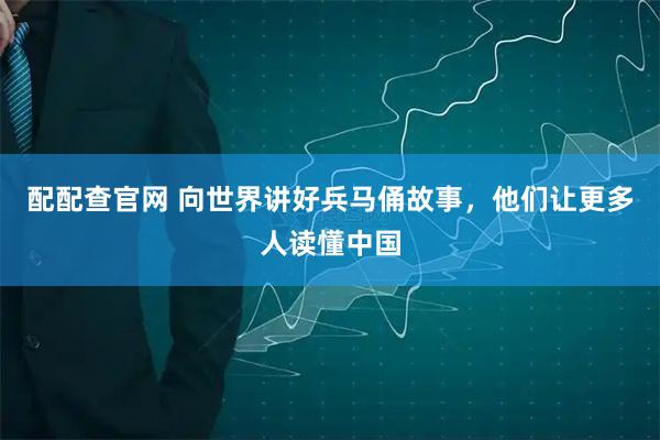 配配查官网 向世界讲好兵马俑故事，他们让更多人读懂中国